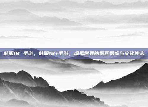 韩服18 手游,韩服18+手游,虚拟世界的禁区诱惑与文化冲击