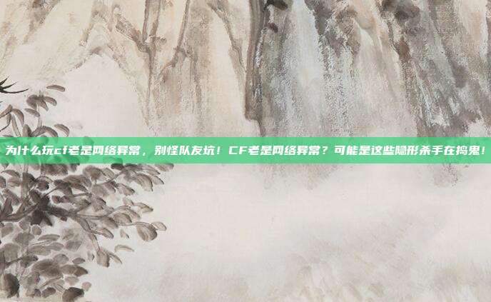 为什么玩cf老是网络异常，别怪队友坑！CF老是网络异常？可能是这些隐形杀手在捣鬼！
