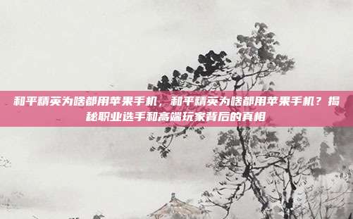 和平精英为啥都用苹果手机,和平精英为啥都用苹果手机?揭秘职业选手和高端玩家背后的真相