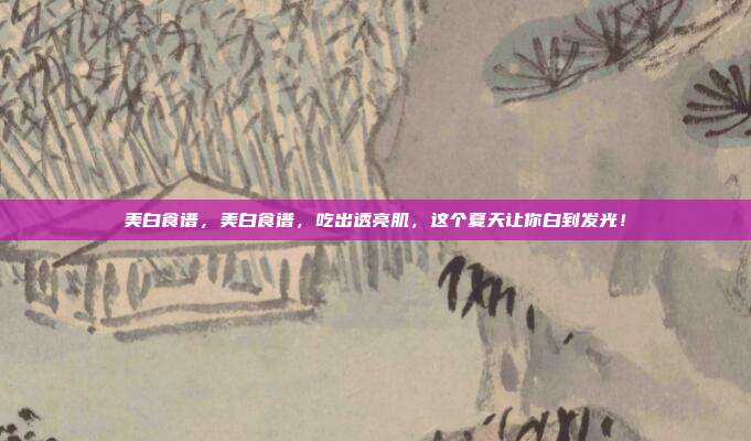 美白食谱,美白食谱,吃出透亮肌,这个夏天让你白到发光!