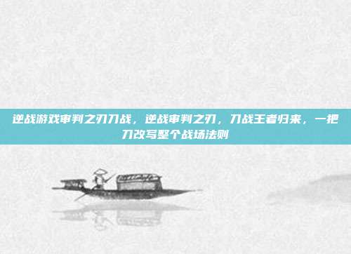 逆战游戏审判之刃刀战,逆战审判之刃,刀战王者归来,一把刀改写整个战场法则