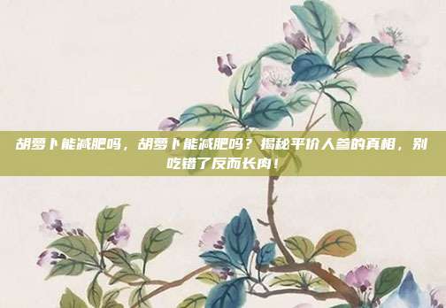 胡萝卜能减肥吗,胡萝卜能减肥吗?揭秘平价人参的真相,别吃错了反而长肉!