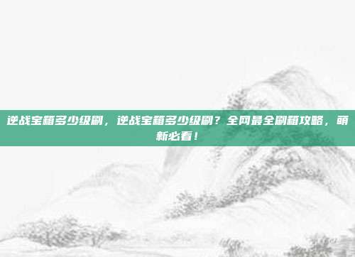 逆战宝箱多少级刷,逆战宝箱多少级刷?全网最全刷箱攻略,萌新必看!