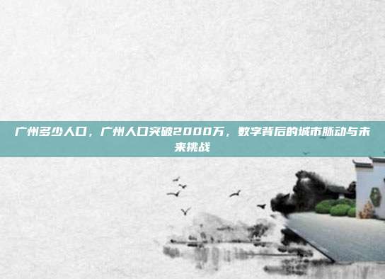 广州多少人口，广州人口突破2000万，数字背后的城市脉动与未来挑战
