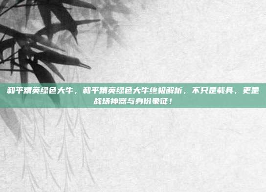 和平精英绿色大牛,和平精英绿色大牛终极解析,不只是载具,更是战场神器与身份象征!