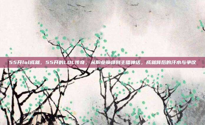 55开lol成就,55开的LOL传奇,从职业巅峰到主播神话,成就背后的汗水与争议
