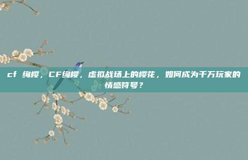 cf 绚樱,CF绚樱,虚拟战场上的樱花,如何成为千万玩家的情感符号?