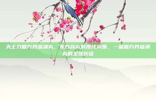 天士力复方丹参滴丸，东方药丸的现代突围，一盒复方丹参滴丸的全球长征