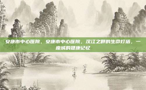 安康市中心医院,安康市中心医院,汉江之畔的生命灯塔,一座城的健康记忆