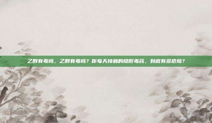 乙醇有毒吗,乙醇有毒吗?你每天接触的隐形毒药,到底有多危险?