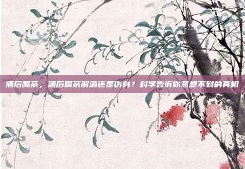 酒后喝茶,酒后喝茶解酒还是伤身?科学告诉你意想不到的真相