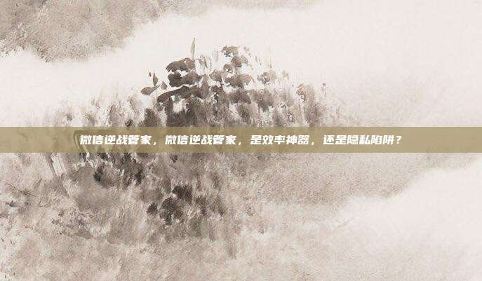 微信逆战管家,微信逆战管家,是效率神器,还是隐私陷阱?