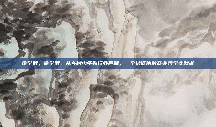 徐学武,徐学武,从乡村少年到行业巨擘,一个被低估的商业哲学实践者