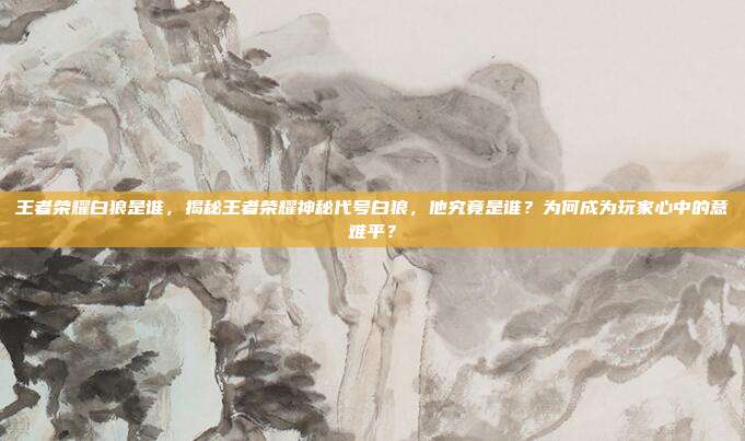王者荣耀白狼是谁,揭秘王者荣耀神秘代号白狼,他究竟是谁?为何成为玩家心中的意难平?