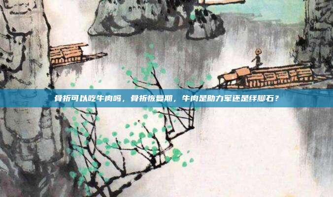 骨折可以吃牛肉吗,骨折恢复期,牛肉是助力军还是绊脚石?