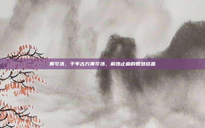 黄芩汤，千年古方黄芩汤，解热止痢的智慧结晶