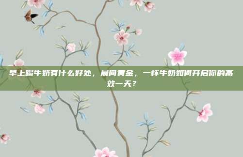 早上喝牛奶有什么好处,晨间黄金,一杯牛奶如何开启你的高效一天?