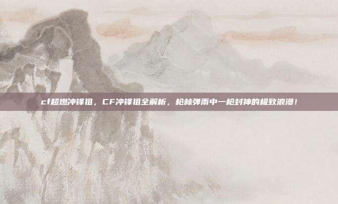 cf超燃冲锋狙,CF冲锋狙全解析,枪林弹雨中一枪封神的极致浪漫!