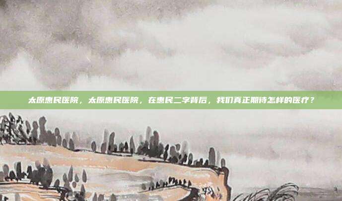 太原惠民医院，太原惠民医院，在惠民二字背后，我们真正期待怎样的医疗？