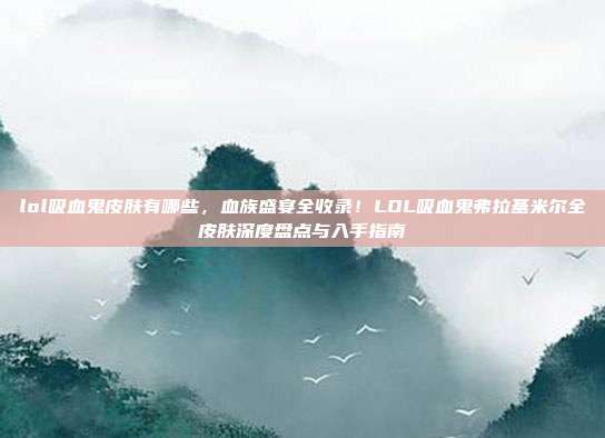 lol吸血鬼皮肤有哪些,血族盛宴全收录!LOL吸血鬼弗拉基米尔全皮肤深度盘点与入手指南