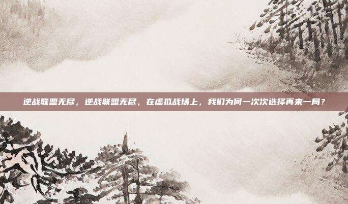 逆战联盟无尽,逆战联盟无尽,在虚拟战场上,我们为何一次次选择再来一局?
