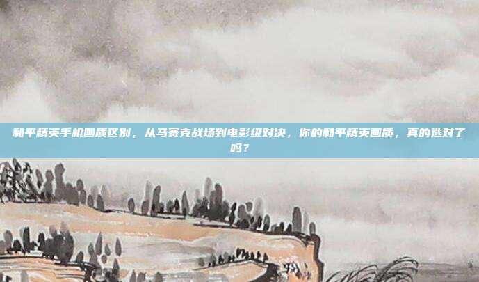 和平精英手机画质区别,从马赛克战场到电影级对决,你的和平精英画质,真的选对了吗?