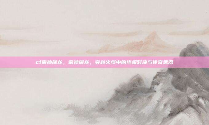 cf雷神屠龙,雷神屠龙,穿越火线中的终极对决与传奇武器