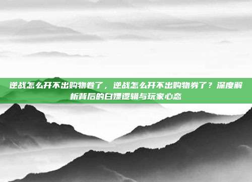 逆战怎么开不出购物卷了,逆战怎么开不出购物券了?深度解析背后的白嫖逻辑与玩家心态