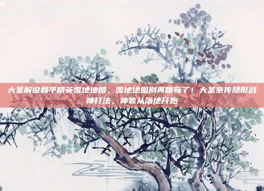 大圣解说和平精英雪地地图,雪地地图别再瞎苟了!大圣亲传隐形战神打法,神装从落地开始