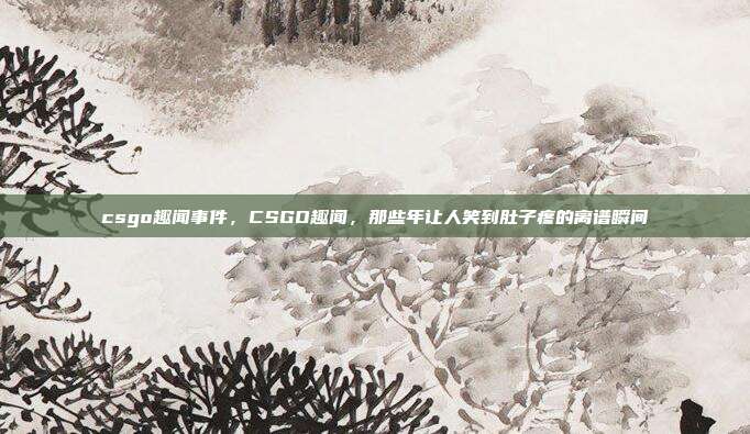 csgo趣闻事件,CSGO趣闻,那些年让人笑到肚子疼的离谱瞬间