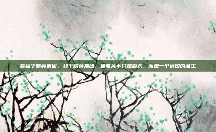 看和平精英集团,和平精英集团,当电竞不只是游戏,而是一个帝国的诞生