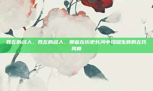 姓左的名人，姓左的名人，那些在历史长河中熠熠生辉的左氏风骨