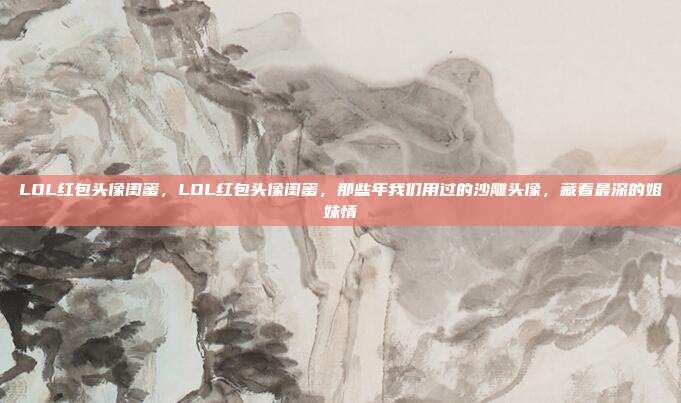 LOL红包头像闺蜜,LOL红包头像闺蜜,那些年我们用过的沙雕头像,藏着最深的姐妹情