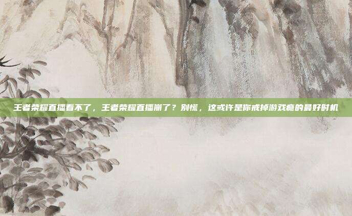 王者荣耀直播看不了,王者荣耀直播崩了?别慌,这或许是你戒掉游戏瘾的最好时机