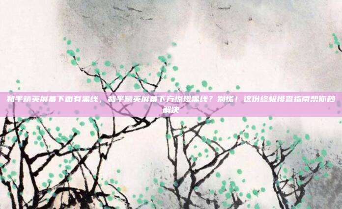 和平精英屏幕下面有黑线,和平精英屏幕下方惊现黑线?别慌!这份终极排查指南帮你秒解决