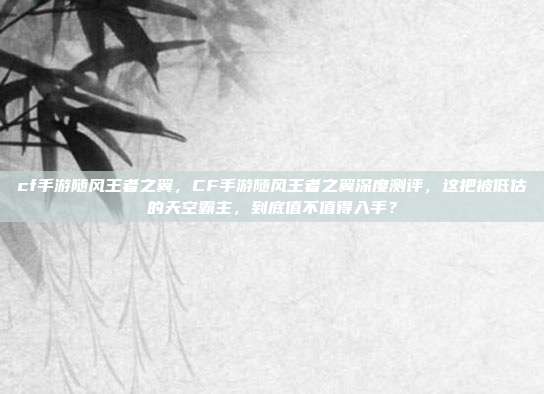 cf手游随风王者之翼,CF手游随风王者之翼深度测评,这把被低估的天空霸主,到底值不值得入手?