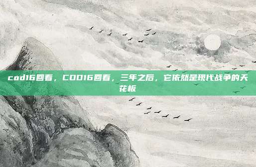 cod16回看,COD16回看,三年之后,它依然是现代战争的天花板