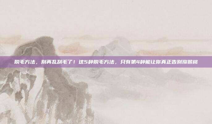 脱毛方法,别再乱刮毛了!这5种脱毛方法,只有第4种能让你真正告别猕猴桃