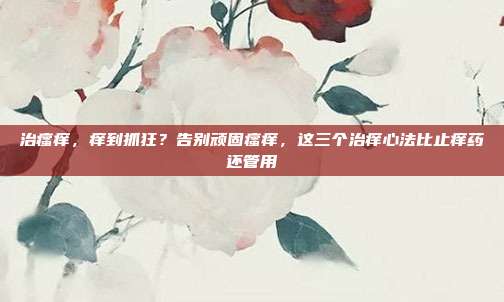 治瘙痒，痒到抓狂？告别顽固瘙痒，这三个治痒心法比止痒药还管用