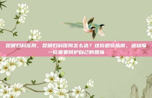 昆明妇科医院,昆明妇科医院怎么选?这份避坑指南,送给每一位需要呵护自己的姐妹