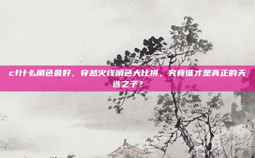 cf什么角色最好,穿越火线角色大比拼,究竟谁才是真正的天选之子?
