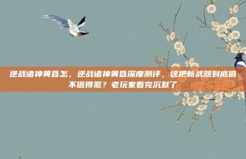逆战诸神黄昏怎,逆战诸神黄昏深度测评,这把新武器到底值不值得氪?老玩家看完沉默了