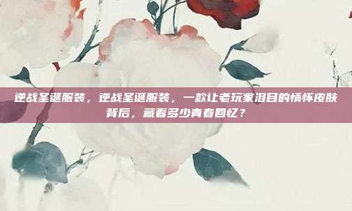 逆战圣诞服装,逆战圣诞服装,一款让老玩家泪目的情怀皮肤背后,藏着多少青春回忆?