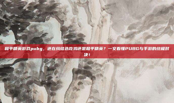 和平精英游戏pubg,还在纠结选吃鸡还是和平精英?一文看懂PUBG与手游的终极对决!