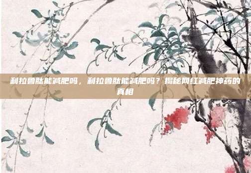 利拉鲁肽能减肥吗，利拉鲁肽能减肥吗？揭秘网红减肥神药的真相