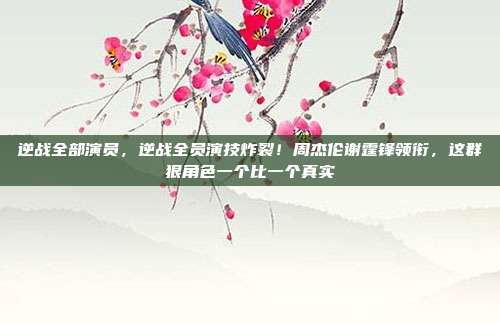 逆战全部演员,逆战全员演技炸裂!周杰伦谢霆锋领衔,这群狠角色一个比一个真实