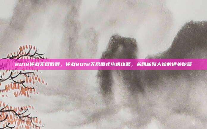 2012逆战无尽教程,逆战2012无尽模式终极攻略,从萌新到大神的通关秘籍