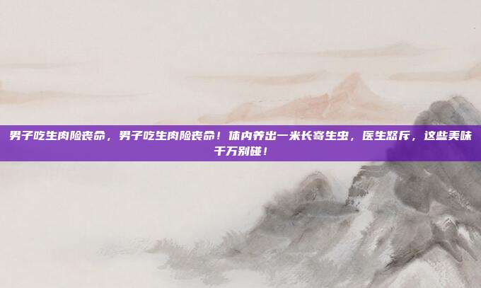 男子吃生肉险丧命,男子吃生肉险丧命!体内养出一米长寄生虫,医生怒斥,这些美味千万别碰!