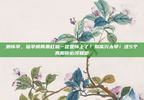 测怀孕,验孕棒两条杠就一定是怀上了?别高兴太早!这5个真相你必须知道