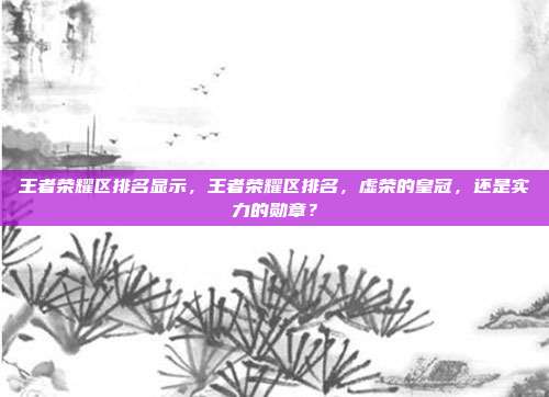王者荣耀区排名显示,王者荣耀区排名,虚荣的皇冠,还是实力的勋章?